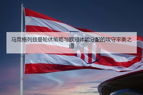 马竞格列兹曼轮休策略与欧冠体能分配的攻守平衡之道