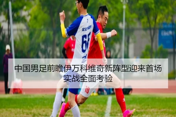中国男足前瞻伊万科维奇新阵型迎来首场实战全面考验