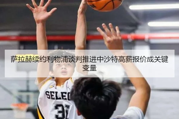 萨拉赫续约利物浦谈判推进中沙特高薪报价成关键变量